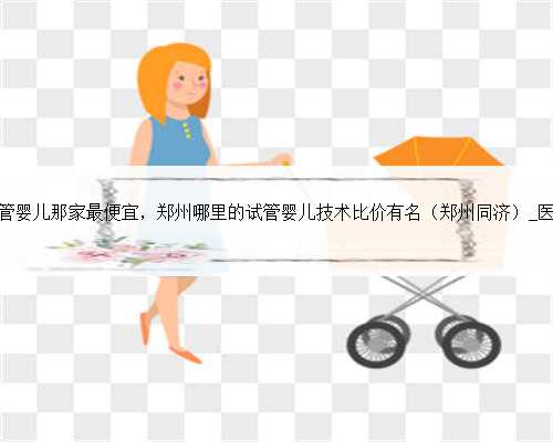 郑州试管婴儿那家最便宜，郑州哪里的试管婴儿技术比价有名（郑州同济）_医