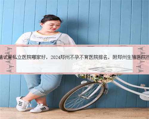 郑州生殖试管私立医院哪家好，2024郑州不孕不育医院排名，附郑州生殖医院热