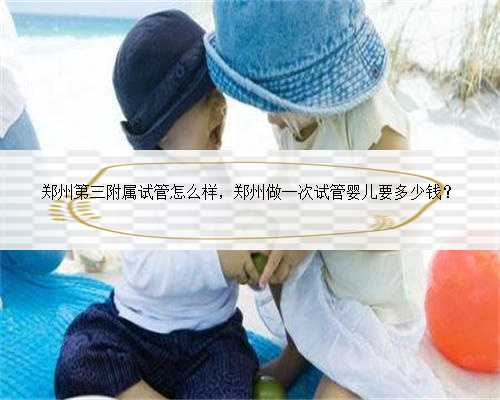 郑州第三附属试管怎么样，郑州做一次试管婴儿要多少钱？