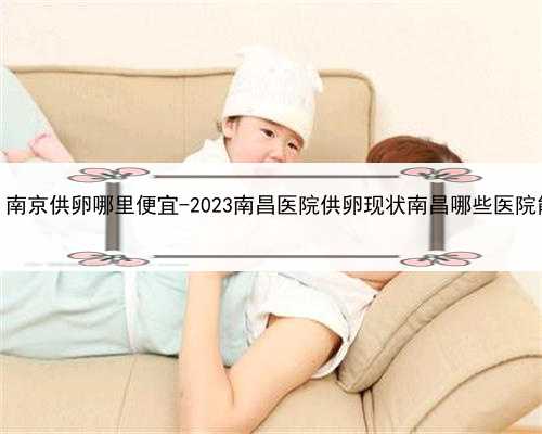 找代孕生孩子价格，南京供卵哪里便宜-2023南昌医院供卵现状南昌哪些医院能申
